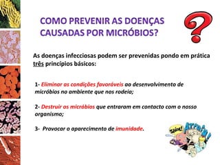 3-  Provocar o aparecimento de  imunidade . As doenças infecciosas podem ser prevenidas pondo em prática  três  princípios básicos: 1-   Eliminar as condições favoráveis  ao desenvolvimento de micróbios no ambiente que nos rodeia; 2-  Destruir os micróbios  que entraram em contacto com o nosso organismo; 