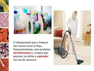 É indispensável que a limpeza das nossas casas se faça, frequentemente, com produtos  desinfectantes  e, sempre que possível, se utilize o  aspirador  em vez da vassoura. 