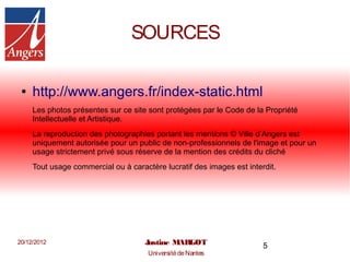 SOURCES

 ●   http://www.angers.fr/index-static.html
     Les photos présentes sur ce site sont protégées par le Code de la Propriété
     Intellectuelle et Artistique.
     La reproduction des photographies portant les mentions © Ville d’Angers est
     uniquement autorisée pour un public de non-professionnels de l'image et pour un
     usage strictement privé sous réserve de la mention des crédits du cliché
     Tout usage commercial ou à caractère lucratif des images est interdit.




20/12/2012                           Justine MARGOT                    5
                                      Université de Nantes
 