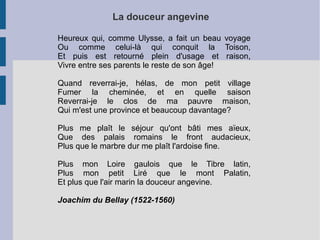 La douceur angevine

Heureux qui, comme Ulysse, a fait un beau voyage
Ou comme celui-là qui conquit la Toison,
Et puis est retourné plein d'usage et raison,
Vivre entre ses parents le reste de son âge!

Quand reverrai-je, hélas, de mon petit village
Fumer la cheminée, et en quelle saison
Reverrai-je le clos de ma pauvre maison,
Qui m'est une province et beaucoup davantage?

Plus me plaît le séjour qu'ont bâti mes aïeux,
Que des palais romains le front audacieux,
Plus que le marbre dur me plaît l'ardoise fine.

Plus mon Loire gaulois que le Tibre latin,
Plus mon petit Liré que le mont Palatin,
Et plus que l'air marin la douceur angevine.

Joachim du Bellay (1522-1560)
 