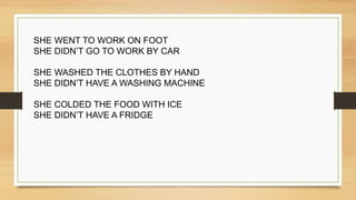 SHE WENT TO WORK ON FOOT
SHE DIDN’T GO TO WORK BY CAR
SHE WASHED THE CLOTHES BY HAND
SHE DIDN’T HAVE A WASHING MACHINE
SHE COLDED THE FOOD WITH ICE
SHE DIDN’T HAVE A FRIDGE
 