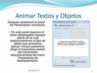 Animar Textos y ObjetosDespués aparecerá el panel de Personalizar animación.En este panel aparece el botón desplegable Agregar efecto en la cual seleccionaremos el tipo de efecto que queramos aplicar, incluso podremos elegir la trayectoria exacta del movimiento seleccionándola del menú Trayectorias de desplazamiento.INFORMATICA                                                                                            4
