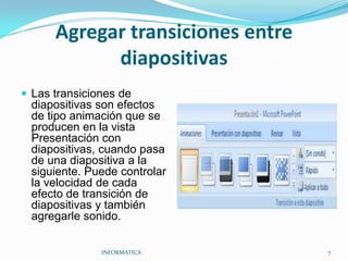 Agregar transiciones entre diapositivas Las transiciones de diapositivas son efectos de tipo animación que se producen en la vista Presentación con diapositivas, cuando pasa de una diapositiva a la siguiente. Puede controlar la velocidad de cada efecto de transición de diapositivas y también agregarle sonido. INFORMATICA                                                                                            7