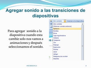 Agregar sonido a las transiciones de diapositivasPara agregar  sonido a la diapositiva cuando esta cambie solo nos vamos a animaciones y después seleccionamos el sonido.INFORMATICA                                                                                            8