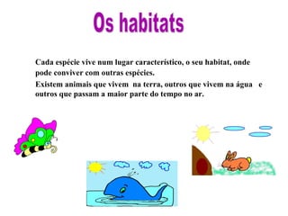 Cada espécie vive num lugar característico, o seu habitat, onde pode conviver com outras espécies. Existem animais que vivem na terra, outros que vivem na água e outros que passam a maior parte do tempo no ar. Os habitats