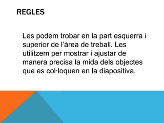 REGLES

 Les podem trobar en la part esquerra i
 superior de l’àrea de treball. Les
 utilitzem per mostrar i ajustar de
 manera precisa la mida dels objectes
 que es col·loquen en la diapositiva.
 