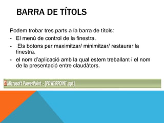 BARRA DE TÍTOLS
Podem trobar tres parts a la barra de títols:
- El menú de control de la finestra.
- Els botons per maximitzar/ minimitzar/ restaurar la
  finestra.
- el nom d’aplicació amb la qual estem treballant i el nom
  de la presentació entre claudàtors.
 