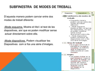 SUBFINESTRA DE MODES DE TREBALL

D’aquesta manera podem canviar entre dos
modes de treball diferents:

-Mode esquema. Mostra el títol i el text de les
diapositives, així que es poden modificar sense
 actuar directament sobre ella.

-Mode diapositives. Podem visualitzar les
Diapositives com si fos una sèrie d’imatges.
 