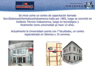 Se inicio como un centro de capacitación llamado ServiSistemasInformaticosIndoamerica halla por 1985, luego se convirtió en Instituto Técnico Indoamerica, luego en tecnológico y finalmente como universidad ya hace 12 años.Actualmente la Universidad cuenta con 7 facultades, un centro especializado en Idiomas y 15 carreras. 
