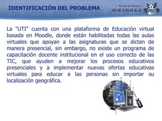 IDENTIFICACIÓN DEL PROBLEMALa "UTI" cuenta con una plataforma de Educación virtual basada en Moodle, donde están habilitadas todas las aulas virtuales que apoyan a las asignaturas que se dictan de manera presencial, sin embargo, no existe un programa de capacitación docente institucional en el uso correcto de las TIC, que ayuden a mejorar los procesos educativos presenciales y a implementar nuevas ofertas educativas virtuales para educar a las personas sin importar su localización geográfica.