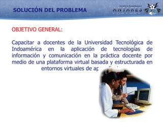 SOLUCIÓN DEL PROBLEMAOBJETIVO GENERAL:	Capacitar a docentes de la Universidad Tecnológica de Indoamérica en la aplicación de tecnologías de información y comunicación en la práctica docente por medio de una plataforma virtual basada y estructurada en entornos virtuales de aprendizaje.	