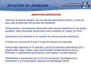 SOLUCIÓN DEL PROBLEMAOBJETIVOS ESPECIFICOSPermitir al docente disponer de una herramienta didáctica dentro y fuera del aula, para el desarrollo del proceso de enseñanza.