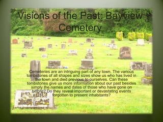 Visions of the Past: Bayview
Cemetery
Cemeteries are an intriguing part of any town. The various
tombstones of all shapes and sizes show us who has lived in
the town and died previous to ourselves. Can these
tombstones give us more information about our past besides
simply the names and dates of those who have gone on
before? Do they reveal important or devastating events
forgotten to present inhabitants?
 