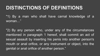 DISTINCTIONS OF DEFINITIONS 
"1) By a man who shall have carnal knowledge of a 
woman…” 
"2) By any person who, under any of the circumstances 
mentioned in paragraph 1 hereof, shall commit an act of 
sexual assault by inserting his penis into another person's 
mouth or anal orifice, or any instrument or object, into the 
genital or anal orifice of another person.” 
 