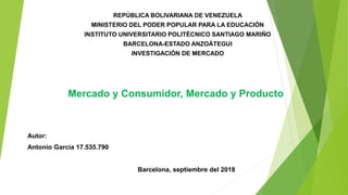REPÚBLICA BOLIVARIANA DE VENEZUELA
MINISTERIO DEL PODER POPULAR PARA LA EDUCACIÓN
INSTITUTO UNIVERSITARIO POLITÉCNICO SANTIAGO MARIÑO
BARCELONA-ESTADO ANZOÁTEGUI
INVESTIGACIÓN DE MERCADO
Mercado y Consumidor, Mercado y Producto
Autor:
Antonio García 17.535.790
Barcelona, septiembre del 2018
 