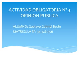 ACTIVIDAD OBLIGATORIA Nº 3
OPINION PUBLICA
ALUMNO: Gustavo Gabriel Besin
MATRICULA Nº: 34.326.556

 