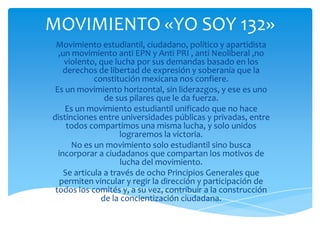 MOVIMIENTO «YO SOY 132»
Movimiento estudiantil, ciudadano, político y apartidista
,un movimiento anti EPN y Anti PRI , anti Neoliberal ,no
violento, que lucha por sus demandas basado en los
derechos de libertad de expresión y soberanía que la
constitución mexicana nos confiere.
Es un movimiento horizontal, sin liderazgos, y ese es uno
de sus pilares que le da fuerza.
Es un movimiento estudiantil unificado que no hace
distinciones entre universidades públicas y privadas, entre
todos compartimos una misma lucha, y solo unidos
lograremos la victoria.
No es un movimiento solo estudiantil sino busca
incorporar a ciudadanos que compartan los motivos de
lucha del movimiento.
Se articula a través de ocho Principios Generales que
permiten vincular y regir la dirección y participación de
todos los comités y, a su vez, contribuir a la construcción
de la concientización ciudadana.

 