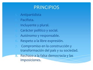 PRINCIPIOS
1.
2.
3.
4.
5.
6.
7.

Antipartidista
Pacifista.
Incluyente y plural.
Carácter político y social.
Autónomo y responsable.
Respeto a la libre expresión.
Compromiso en la construcción y
transformación del país y su sociedad.
8. Rechazo a la falsa democracia y las
imposiciones.

 