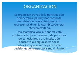 ORGANIZACION
Se organizan través de la participación
democrática, plural y horizontal de
asambleas locales autónomas con
representación en la Asamblea General
Interuniversitaria.
Una asamblea local autónoma está
conformada por un conjunto de personas
pertenecientes a una institución
educativa o a algún sector de la
población que se reúne para tomar
decisiones con respecto al movimiento.

 