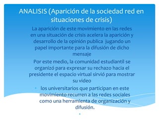 ANALISIS (Aparición de la sociedad red en
situaciones de crisis)
La aparición de este movimiento en las redes
en una situación de crisis acelera la aparición y
desarrollo de la opinión publica jugando un
papel importante para la difusión de dicho
mensaje
Por este medio, la comunidad estudiantil se
organizó para expresar su rechazo hacia el
presidente el espacio virtual sirvió para mostrar
su video
• los universitarios que participan en este
movimiento recurren a las redes sociales
como una herramienta de organización y
difusión.
•

 