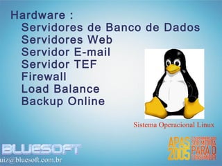 Hardware :
    Servidores de Banco de Dados
    Servidores Web
    Servidor E-mail
    Servidor TEF
    Firewall
    Load Balance
    Backup Online

                      Sistema Operacional Linux



uiz@bluesoft.com.br
 