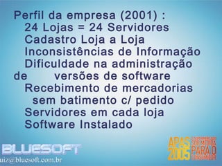 Perfil da empresa (2001) :
      24 Lojas = 24 Servidores
      Cadastro Loja a Loja
      Inconsistências de Informação
      Dificuldade na administração
    de      versões de software
      Recebimento de mercadorias
        sem batimento c/ pedido
      Servidores em cada loja
      Software Instalado


uiz@bluesoft.com.br
 