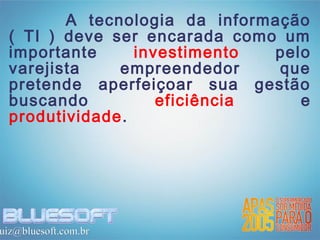 A tecnologia da informação
  ( TI ) deve ser encarada como um
  importante     investimento  pelo
  varejista    empreendedor     que
  pretende aperfeiçoar sua gestão
  buscando          eficiência    e
  produtividade.




uiz@bluesoft.com.br
 