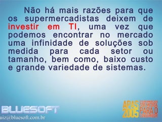 Não há mais razões para que
   os supermercadistas deixem de
   investir em TI, uma vez que
   podemos encontrar no mercado
   uma infinidade de soluções sob
   medida para cada setor ou
   tamanho, bem como, baixo custo
   e grande variedade de sistemas.




uiz@bluesoft.com.br
 