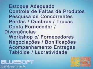 Estoque Adequado
     Controle de Faltas de Produtos
     Pesquisa de Concorrentes
     Perdas / Quebras / Trocas
     Conta Fornecedor /
   Divergências
     Workshop c/ Fornecedores
     Negociações / Bonificações
     Acompanhamento Entregas
     Tablóide / Lucratividade

uiz@bluesoft.com.br
 