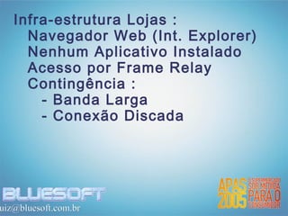Infra-estrutura Lojas :
     Navegador Web (Int. Explorer)
     Nenhum Aplicativo Instalado
     Acesso por Frame Relay
     Contingência :
       - Banda Larga
       - Conexão Discada




uiz@bluesoft.com.br
 