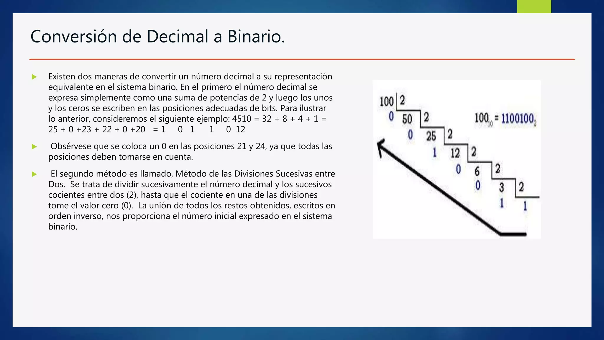 Conversión de Decimal a Binario.
 Existen dos maneras de convertir un número decimal a su representación
equivalente en el sistema binario. En el primero el número decimal se
expresa simplemente como una suma de potencias de 2 y luego los unos
y los ceros se escriben en las posiciones adecuadas de bits. Para ilustrar
lo anterior, consideremos el siguiente ejemplo: 4510 = 32 + 8 + 4 + 1 =
25 + 0 +23 + 22 + 0 +20 = 1 0 1 1 0 12
 Obsérvese que se coloca un 0 en las posiciones 21 y 24, ya que todas las
posiciones deben tomarse en cuenta.
 El segundo método es llamado, Método de las Divisiones Sucesivas entre
Dos. Se trata de dividir sucesivamente el número decimal y los sucesivos
cocientes entre dos (2), hasta que el cociente en una de las divisiones
tome el valor cero (0). La unión de todos los restos obtenidos, escritos en
orden inverso, nos proporciona el número inicial expresado en el sistema
binario.
 