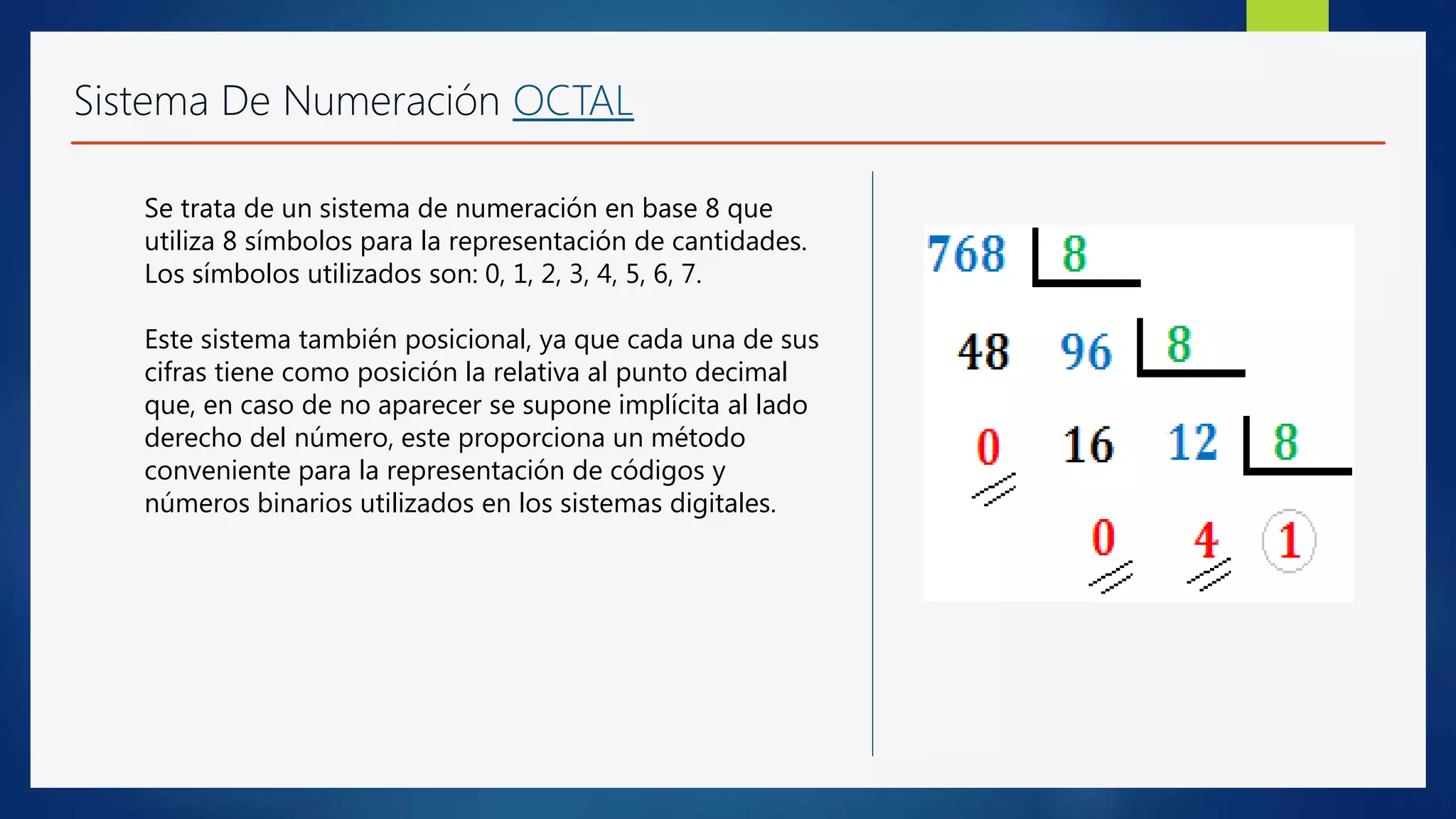 Sistema De Numeración OCTAL
Se trata de un sistema de numeración en base 8 que
utiliza 8 símbolos para la representación de cantidades.
Los símbolos utilizados son: 0, 1, 2, 3, 4, 5, 6, 7.
Este sistema también posicional, ya que cada una de sus
cifras tiene como posición la relativa al punto decimal
que, en caso de no aparecer se supone implícita al lado
derecho del número, este proporciona un método
conveniente para la representación de códigos y
números binarios utilizados en los sistemas digitales.
 