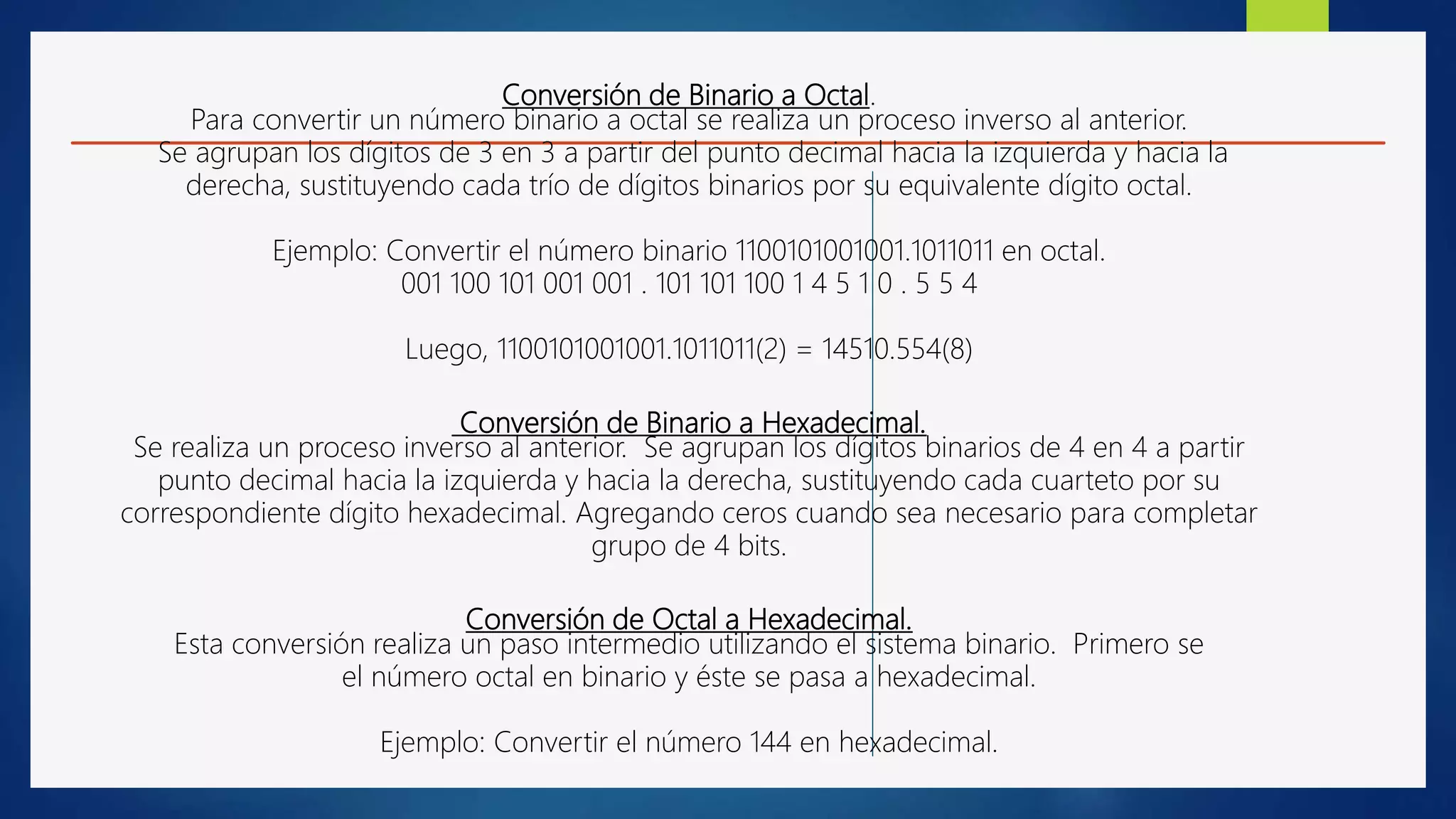 Conversión de Binario a Octal.
Para convertir un número binario a octal se realiza un proceso inverso al anterior.
Se agrupan los dígitos de 3 en 3 a partir del punto decimal hacia la izquierda y hacia la
derecha, sustituyendo cada trío de dígitos binarios por su equivalente dígito octal.
Ejemplo: Convertir el número binario 1100101001001.1011011 en octal.
001 100 101 001 001 . 101 101 100 1 4 5 1 0 . 5 5 4
Luego, 1100101001001.1011011(2) = 14510.554(8)
Conversión de Binario a Hexadecimal.
Se realiza un proceso inverso al anterior. Se agrupan los dígitos binarios de 4 en 4 a partir
punto decimal hacia la izquierda y hacia la derecha, sustituyendo cada cuarteto por su
correspondiente dígito hexadecimal. Agregando ceros cuando sea necesario para completar
grupo de 4 bits.
Conversión de Octal a Hexadecimal.
Esta conversión realiza un paso intermedio utilizando el sistema binario. Primero se
el número octal en binario y éste se pasa a hexadecimal.
Ejemplo: Convertir el número 144 en hexadecimal.
 