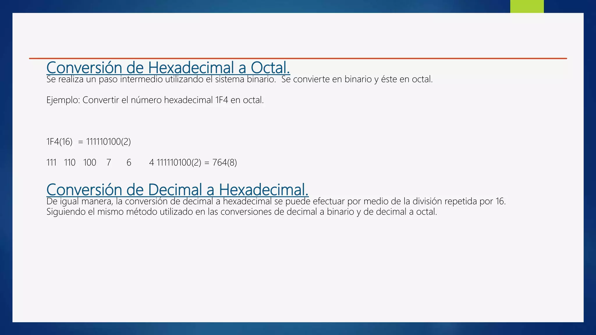 Conversión de Hexadecimal a Octal.
Se realiza un paso intermedio utilizando el sistema binario. Se convierte en binario y éste en octal.
Ejemplo: Convertir el número hexadecimal 1F4 en octal.
1F4(16) = 111110100(2)
111 110 100 7 6 4 111110100(2) = 764(8)
Conversión de Decimal a Hexadecimal.
De igual manera, la conversión de decimal a hexadecimal se puede efectuar por medio de la división repetida por 16.
Siguiendo el mismo método utilizado en las conversiones de decimal a binario y de decimal a octal.
 