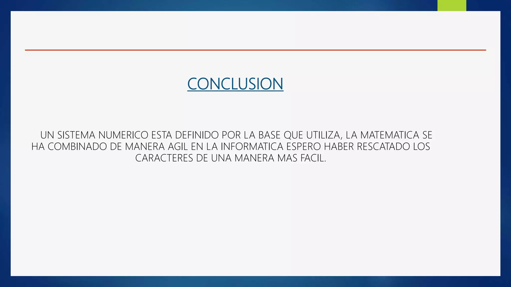 CONCLUSION
UN SISTEMA NUMERICO ESTA DEFINIDO POR LA BASE QUE UTILIZA, LA MATEMATICA SE
HA COMBINADO DE MANERA AGIL EN LA INFORMATICA ESPERO HABER RESCATADO LOS
CARACTERES DE UNA MANERA MAS FACIL.
 
