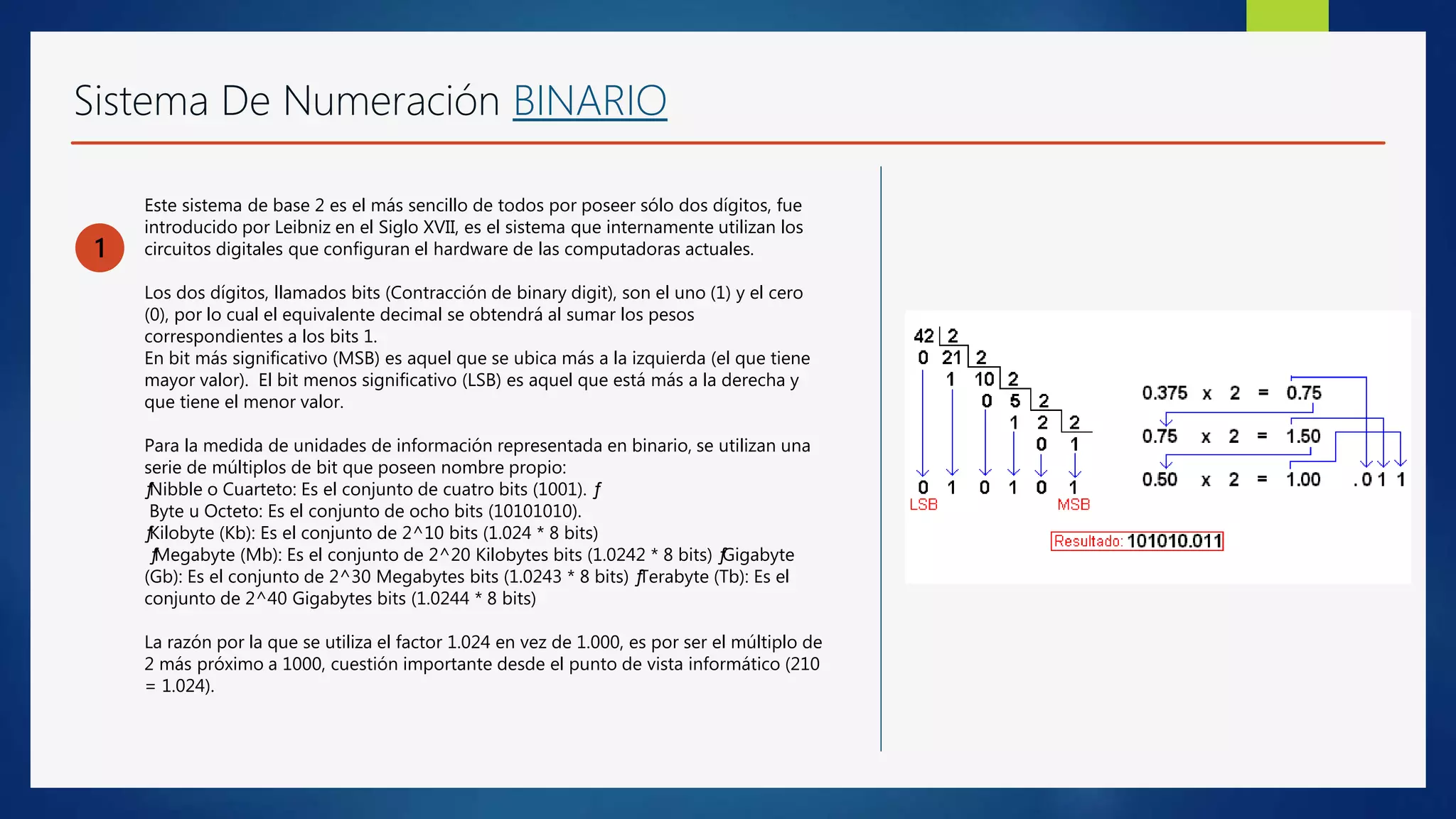 Sistema De Numeración BINARIO
1
Este sistema de base 2 es el más sencillo de todos por poseer sólo dos dígitos, fue
introducido por Leibniz en el Siglo XVII, es el sistema que internamente utilizan los
circuitos digitales que configuran el hardware de las computadoras actuales.
Los dos dígitos, llamados bits (Contracción de binary digit), son el uno (1) y el cero
(0), por lo cual el equivalente decimal se obtendrá al sumar los pesos
correspondientes a los bits 1.
En bit más significativo (MSB) es aquel que se ubica más a la izquierda (el que tiene
mayor valor). El bit menos significativo (LSB) es aquel que está más a la derecha y
que tiene el menor valor.
Para la medida de unidades de información representada en binario, se utilizan una
serie de múltiplos de bit que poseen nombre propio:
ƒNibble o Cuarteto: Es el conjunto de cuatro bits (1001). ƒ
Byte u Octeto: Es el conjunto de ocho bits (10101010).
ƒKilobyte (Kb): Es el conjunto de 2^10 bits (1.024 * 8 bits)
ƒMegabyte (Mb): Es el conjunto de 2^20 Kilobytes bits (1.0242 * 8 bits) ƒGigabyte
(Gb): Es el conjunto de 2^30 Megabytes bits (1.0243 * 8 bits) ƒTerabyte (Tb): Es el
conjunto de 2^40 Gigabytes bits (1.0244 * 8 bits)
La razón por la que se utiliza el factor 1.024 en vez de 1.000, es por ser el múltiplo de
2 más próximo a 1000, cuestión importante desde el punto de vista informático (210
= 1.024).
 