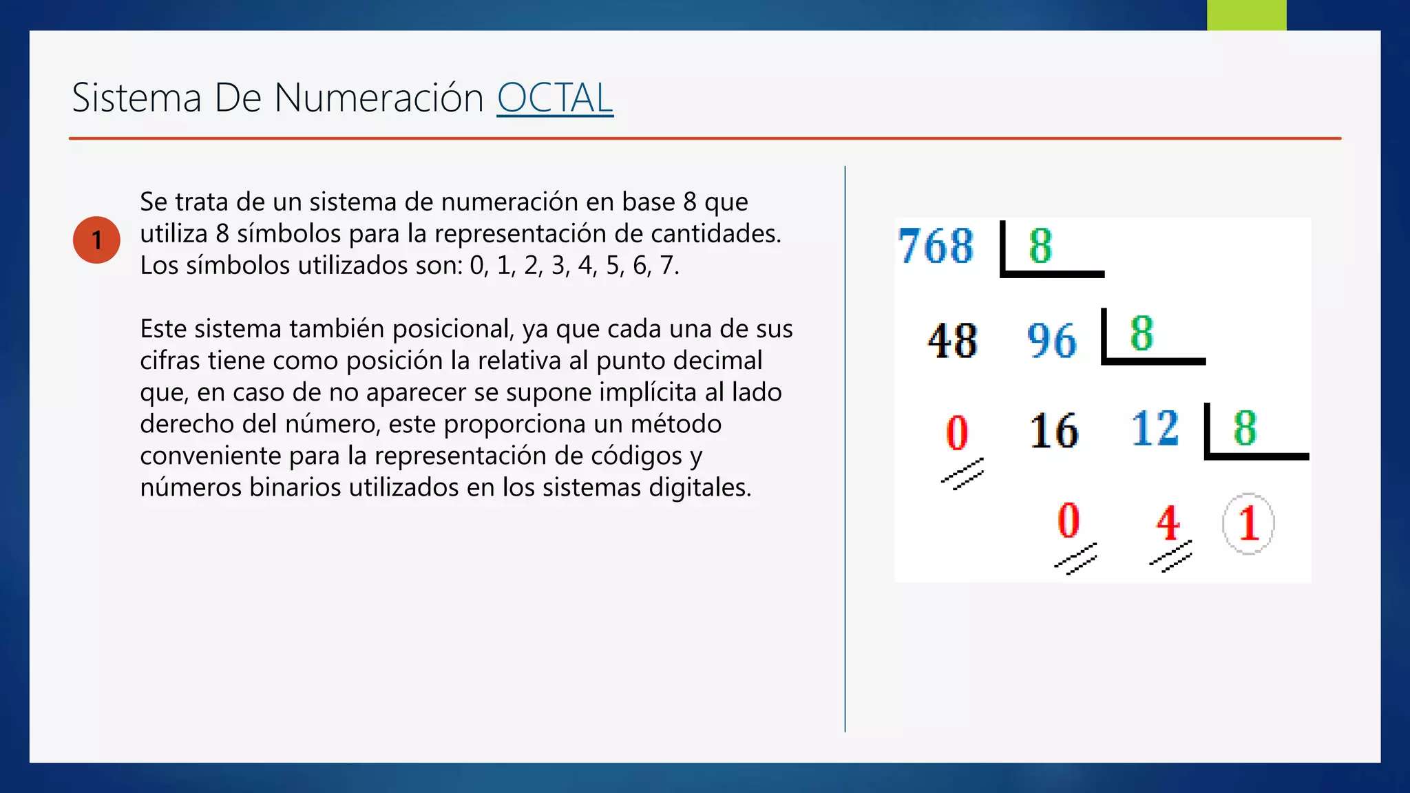 Sistema De Numeración OCTAL
1
Se trata de un sistema de numeración en base 8 que
utiliza 8 símbolos para la representación de cantidades.
Los símbolos utilizados son: 0, 1, 2, 3, 4, 5, 6, 7.
Este sistema también posicional, ya que cada una de sus
cifras tiene como posición la relativa al punto decimal
que, en caso de no aparecer se supone implícita al lado
derecho del número, este proporciona un método
conveniente para la representación de códigos y
números binarios utilizados en los sistemas digitales.
 