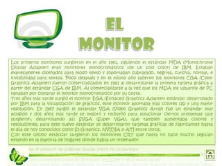 Los primeros monitores surgieron en el año 1981, siguiendo el estándar MDA (Monochrome
Display Adapter) eran monitores monocromáticos (de un solo color) de IBM. Estaban
expresamente diseñados para modo texto y soportaban subrayado, negrita, cursiva, normal, e
invisibilidad para textos. Poco después y en el mismo año salieron los monitores CGA (Color
Graphics Adapter) fueron comercializados en 1981 al desarrollarse la primera tarjeta gráfica a
partir del estándar CGA de IBM. Al comercializarse a la vez que los MDA los usuarios de PC
optaban por comprar el monitor monocromático por su coste.
Tres años más tarde surgió el monitor EGA (Enhaced Graphics Adapter) estándar desarrollado
por IBM para la visualización de gráficos, este monitor aportaba más colores (16) y una mayor
resolución. En 1987 surgió el estándar VGA (Video Graphics Array) fue un estándar muy
acogido y dos años más tarde se mejoró y rediseñó para solucionar ciertos problemas que
surgieron, desarrollando así SVGA (Super VGA), que también aumentaba colores y
resoluciones, para este nuevo estándar se desarrollaron tarjetas gráficas de fabricantes hasta
el día de hoy conocidos como S3 Graphics, NVIDIA o ATI entre otros.
Con este último estándar surgieron los monitores CRT que hasta no hace mucho seguían
estando en la mayoría de hogares donde había un ordenador.
 