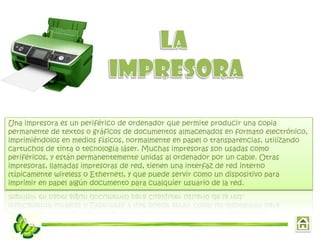 Una impresora es un periférico de ordenador que permite producir una copia
permanente de textos o gráficos de documentos almacenados en formato electrónico,
imprimiéndolos en medios físicos, normalmente en papel o transparencias, utilizando
cartuchos de tinta o tecnología láser. Muchas impresoras son usadas como
periféricos, y están permanentemente unidas al ordenador por un cable. Otras
impresoras, llamadas impresoras de red, tienen una interfaz de red interno
(típicamente wireless o Ethernet), y que puede servir como un dispositivo para
imprimir en papel algún documento para cualquier usuario de la red.
 