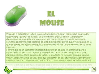 El ratón o mouse (del inglés, pronunciado [maʊs]) es un dispositivo apuntador
usado para facilitar el manejo de un entorno gráfico en un computador.
Generalmente está fabricado en plástico y se utiliza con una de las manos.
Detecta su movimiento relativo en dos dimensiones por la superficie plana en la
que se apoya, reflejándose habitualmente a través de un puntero o flecha en el
monitor.
Hoy en día es un elemento imprescindible en un equipo informático para la
mayoría de las personas, y pese a la aparición de otras tecnologías con una
función similar, como la pantalla táctil, la práctica ha demostrado que tendrá
todavía muchos años de vida útil. No obstante, en el futuro podría ser posible
mover el cursor o el puntero con los ojos o basarse en el reconocimiento de voz
 