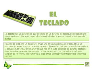 Un teclado es un periférico que consiste en un sistema de teclas, como las de una
máquina de escribir, que te permite introducir datos a un ordenador o dispositivo
digital.
Cuando se presiona un carácter, envía una entrada cifrada al ordenador, que
entonces muestra el carácter en la pantalla. El término telclado numérico se refiere
al conjunto de teclas con números que hay en el lado derecho de algunos teclados
(no a los números en la fila superior, sobre las letras). Los telclados numéricos
también se refieren a los números (y a las letras correspondientes) en los teléfonos
móviles.

 
