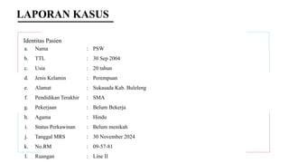 LAPORAN KASUS
Identitas Pasien
a. Nama : PSW
b. TTL : 30 Sep 2004
c. Usia : 20 tahun
d. Jenis Kelamin : Perempuan
e. Alamat : Sukasada Kab. Buleleng
f. Pendidikan Terakhir : SMA
g. Pekerjaan : Belum Bekerja
h. Agama : Hindu
i. Status Perkawinan : Belum menikah
j. Tanggal MRS : 30 November 2024
k. No.RM : 09-57-81
l. Ruangan : Line II
 