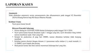 LAPORAN KASUS
Anamnesis
Telah dilakukan anamnesis secara autoanamnesis dan alloanamnesis pada tanggal 02 Desember
2024 di Ruang Rawat Inap RS Karya Dharma Husada.
Keluhan Utama
Nyeri perut kanan bawah
Riwayat Penyakit Sekarang
• Pasien datang ke UGD RSU KDH diantar keluarganya pada tanggal 30/11/2024
• Nyeri perut kanan bawah dirasakan sejak 1 minggu yang lalu, nyeri dirasakan ilang timbul
namun memberat sejak 2 hari yang lalu.
• Sempat ke puskesmas di pagi hari SMRS, namun dikatakan keluhan tidak kunjung
membaik.
• Keluhan pasien disertai dengan demam (+) penurunan nafsu makan (+), mual muntah (+)
1x SMRS, nyeri kepala dan pusing
• Haid pasien teratur dan baru selesai menstruasi beberapa hari yang lalu.
 