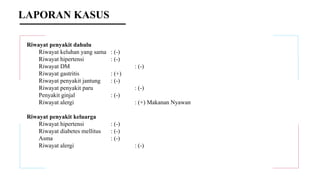 LAPORAN KASUS
Riwayat penyakit dahulu
Riwayat keluhan yang sama : (-)
Riwayat hipertensi : (-)
Riwayat DM : (-)
Riwayat gastritis : (+)
Riwayat penyakit jantung : (-)
Riwayat penyakit paru : (-)
Penyakit ginjal : (-)
Riwayat alergi : (+) Makanan Nyawan
Riwayat penyakit keluarga
Riwayat hipertensi : (-)
Riwayat diabetes mellitus : (-)
Asma : (-)
Riwayat alergi : (-)
 