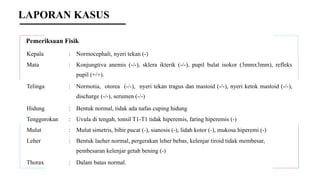 Pemeriksaan Fisik
Kepala : Normocephali, nyeri tekan (-)
Mata : Konjungtiva anemis (-/-), sklera ikterik (-/-), pupil bulat isokor (3mmx3mm), refleks
pupil (+/+).
Telinga : Normotia, otorea (-/-), nyeri tekan tragus dan mastoid (-/-), nyeri ketok mastoid (-/-),
discharge (-/-), serumen (-/-)
Hidung : Bentuk normal, tidak ada nafas cuping hidung
Tenggorokan : Uvula di tengah, tonsil T1-T1 tidak hiperemis, faring hiperemis (-)
Mulut : Mulut simetris, bibir pucat (-), sianosis (-), lidah kotor (-), mukosa hiperemi (-)
Leher : Bentuk laeher normal, pergerakan leher bebas, kelenjar tiroid tidak membesar,
pembesaran kelenjar getah bening (-)
Thorax : Dalam batas normal.
LAPORAN KASUS
 