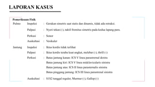 Pemeriksaan Fisik
Pulmo Inspeksi : Gerakan simetris saat statis dan dinamis, tidak ada retraksi.
Palpasi : Nyeri tekan (-), taktil fremitus simetris pada kedua lapang paru.
Perkusi : Sonor
Auskultasi : Vesikuler
Jantung Inspeksi : Iktus kordis tidak terlihat
Palpasi : Iktus kordis teraba kuat angkat, melebar (-), thrill (-)
Perkusi : Batas jantung kanan: ICS V linea parastrernal dextra
Batas jantung kiri: ICS V linea midclavicularis sinistra
Batas jantung atas: ICS II linea parasternalis sinistra
Batas pinggang jantung: ICS III linea parastrenal sinistra
Auskultasi : S1S2 tunggal reguler, Murmur (-), Gallop (-)
LAPORAN KASUS
 