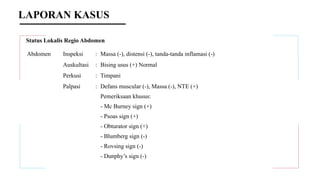 Status Lokalis Regio Abdomen
Abdomen Inspeksi : Massa (-), distensi (-), tanda-tanda inflamasi (-)
Auskultasi : Bising usus (+) Normal
Perkusi : Timpani
Palpasi : Defans muscular (-), Massa (-), NTE (+)
Pemeriksaan khusus:
- Mc Burney sign (+)
- Psoas sign (+)
- Obturator sign (+)
- Blumberg sign (-)
- Rovsing sign (-)
- Dunphy’s sign (-)
LAPORAN KASUS
 