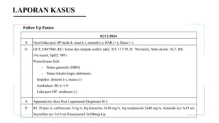 Follow Up Pasien
02/12/2024
S Nyeri luka post OP skala 4, mual (-), muntah (-), BAK (+), flatus (+)
O GCS: E4V5M6, KU: lemas dan tampak sedikit sakit, TD: 117/70, N: 70x/menit, Suhu aksila: 36,7, RR:
18x/menit, SpO2: 98%
Pemeriksaan fisik:
- Status generalis (DBN)
- Status lokalis (regio abdomen):
Inspeksi: distensi (-), massa (-)
Auskultasi: BU (+) N
Luka post OP: rembesan (-)
A Appendicitis Akut Post Laparatomi Eksplorasi H-1
P RL 20 tpm iv, ceftriaxone 2x1g iv, Inj.ketorolac 3x30 mg/iv, Inj.omeprazole 2x40 mg/iv, Antasida syr 3x15 ml,
Sucralfate syr 3x15 ml Paracetamol 3x500mg k/p.
LAPORAN KASUS
 