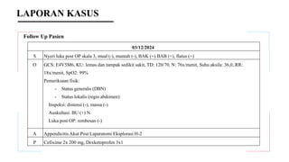 Follow Up Pasien
03/12/2024
S Nyeri luka post OP skala 3, mual (-), muntah (-), BAK (+) BAB (+), flatus (+)
O GCS: E4V5M6, KU: lemas dan tampak sedikit sakit, TD: 120/70, N: 76x/menit, Suhu aksila: 36,0, RR:
18x/menit, SpO2: 99%
Pemeriksaan fisik:
- Status generalis (DBN)
- Status lokalis (regio abdomen):
Inspeksi: distensi (-), massa (-)
Auskultasi: BU (+) N
Luka post OP: rembesan (-)
A Appendicitis Akut Post Laparatomi Eksplorasi H-2
P Cefixime 2x 200 mg, Dexketoprofen 3x1
LAPORAN KASUS
 