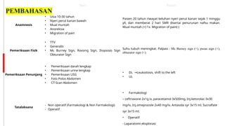 Teori Pasien
Anamnesis
• Usia 10-30 tahun
• Nyeri perut kanan bawah
• Mual muntah
• Anoreksia
• Migration of pain
Pasien 20 tahun riwayat keluhan nyeri perut kanan sejak 1 minggu
yll, dan memberat 2 hari SMR disertai penurunan nafsu makan.
Mual muntah (+) 1x. Migration of pain(-)
Pemeriksaan Fisik
• TTV
• Generalis
• Mc Burney Sign, Rovsing Sign, Iliopsoas Sign
Obturator Sign
Suhu tubuh meningkat. Palpasi : Mc Burney sign (+), psoas sign (+),
obturator sign (+).
Pemeriksaan Penunjang
• Pemeriksaan darah lengkap
• Pemeriksaan urine lengkap
• Pemeriksaan USG
• Foto Polos Abdomen
• CT-Scan Abdomen
• DL →Leukoitosis, shift to the left
• UL
Tatalaksana
‐ Non operatif (Farmakologi & Non Farmakologi)
‐ Operatif
• Farmakologi
– ceftriaxone 2x1g iv, paracetamol 3x500mg, Inj.ketorolac 3x30
mg/iv, Inj.omeprazole 2x40 mg/iv, Antasida syr 3x15 ml, Sucralfate
syr 3x15 ml.
• Operatif
- Laparatomi eksplorasi
PEMBAHASAN
 